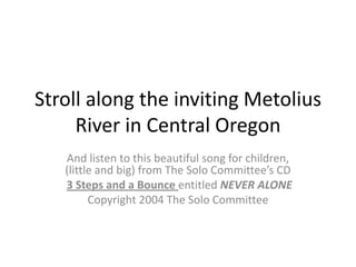 Stroll along the inviting Metolius River in Central Oregon And listen to this beautiful song for children, (little and big) from The Solo Committee’s CD  3 Steps and a Bounceentitled NEVER ALONE Copyright 2004 The Solo Committee 