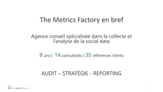 2
The Metrics Factory en bref
Agence conseil spécialisée dans la collecte et
l’analyse de la social data
9 ans | 14 consultants | 35 références clients
AUDIT – STRATÉGIE - REPORTING
 