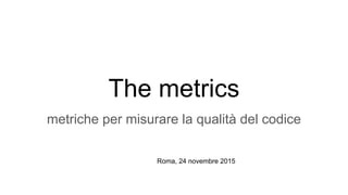 The metrics
metriche per misurare la qualità del codice
Roma, 24 novembre 2015
 
