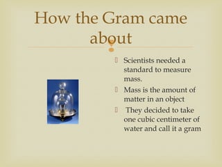 
How the Gram came
about
 Scientists needed a
standard to measure
mass.
 Mass is the amount of
matter in an object
 They decided to take
one cubic centimeter of
water and call it a gram
 