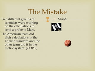 
The Mistake
Two different groups of
scientists were working
on the calculations to
send a probe to Mars.
The American team did
their calculations in the
English standard and the
other team did it in the
metric system (OOPS!)
 MARS
 