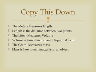 
 The Meter- Measures length
 Length is the distance between two points
 The Liter –Measures Volume
 Volume is how much space a liquid takes up
 The Gram- Measures mass
 Mass is how much matter is in an object
Copy This Down
 
