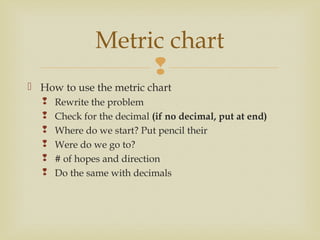 
 How to use the metric chart
 Rewrite the problem
 Check for the decimal (if no decimal, put at end)
 Where do we start? Put pencil their
 Were do we go to?
 # of hopes and direction
 Do the same with decimals
Metric chart
 