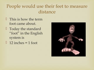 People would use their feet to measure
distance
 This is how the term
foot came about.
 Today the standard
“foot” in the English
system is
 12 inches = 1 foot
 