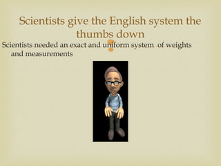 
Scientists give the English system the
thumbs down
Scientists needed an exact and uniform system of weights
and measurements
 