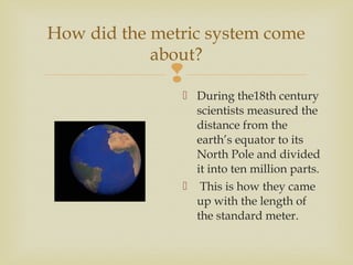 
How did the metric system come
about?
 During the18th century
scientists measured the
distance from the
earth’s equator to its
North Pole and divided
it into ten million parts.
 This is how they came
up with the length of
the standard meter.
 