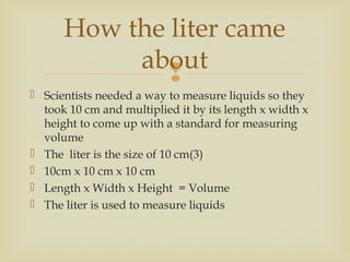 
 Scientists needed a way to measure liquids so they
took 10 cm and multiplied it by its length x width x
height to come up with a standard for measuring
volume
 The liter is the size of 10 cm(3)
 10cm x 10 cm x 10 cm
 Length x Width x Height = Volume
 The liter is used to measure liquids
How the liter came
about
 