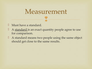 
 Must have a standard.
 A standard is an exact quantity people agree to use
for comparison.
 A standard means two people using the same object
should get close to the same results.
Measurement
 