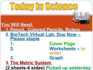 You Will Need:
  1. Pencil, Colored Pencils, Rulers
  2. BioTech Virtual Lab: Due Now –
     Please staple
     1.               Cover Page
     2.               Worksheets – in
                      order
     3.               Graph
  3. The Metric System
  (2 sheets-4 sides) Picked up yesterday
 