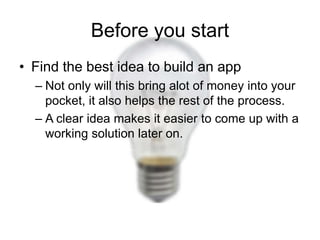 Before you start
• Find the best idea to build an app
  – Not only will this bring alot of money into your
    pocket, it also helps the rest of the process.
  – A clear idea makes it easier to come up with a
    working solution later on.
 