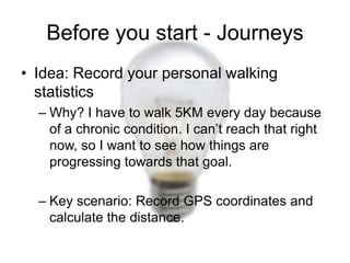 Before you start - Journeys
• Idea: Record your personal walking
  statistics
  – Why? I have to walk 5KM every day because
    of a chronic condition. I can’t reach that right
    now, so I want to see how things are
    progressing towards that goal.

  – Key scenario: Record GPS coordinates and
    calculate the distance.
 