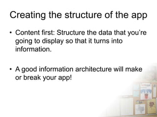 Creating the structure of the app
• Content first: Structure the data that you’re
  going to display so that it turns into
  information.

• A good information architecture will make
  or break your app!
 