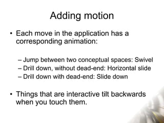 Adding motion
• Each move in the application has a
  corresponding animation:

  – Jump between two conceptual spaces: Swivel
  – Drill down, without dead-end: Horizontal slide
  – Drill down with dead-end: Slide down

• Things that are interactive tilt backwards
  when you touch them.
 