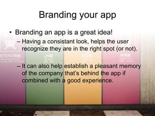 Branding your app
• Branding an app is a great idea!
  – Having a consistant look, helps the user
    recognize they are in the right spot (or not).

  – It can also help establish a pleasant memory
    of the company that’s behind the app if
    combined with a good experience.
 