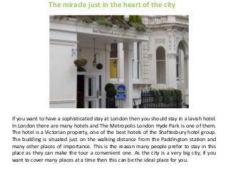 The miracle just in the heart of the city
If you want to have a sophisticated stay at London then you should stay in a lavish hotel.
In London there are many hotels and The Metropolis London Hyde Park is one of them.
The hotel is a Victorian property, one of the best hotels of the Shaftesbury hotel group.
The building is situated just on the walking distance from the Paddington station and
many other places of importance. This is the reason many people prefer to stay in this
place as they can make the tour a convenient one. As the city is a very big city, if you
want to cover many places at a time then this can be the ideal place for you.
 