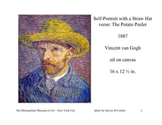 Self-Portrait with a Straw Hat
                                                   verso: The Potato Peeler

                                                                   1887

                                                         Vincent van Gogh

                                                             oil on canvas

                                                             16 x 12 ½ in.




The Metropolitan Museum of Art – New York City   photo by Steven M Cantler   2
 