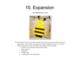 The Bumblebee Craft
 The teacher can have students make this craft to hang around the room for
decorations. The teacher can precut all of the different pieces to save time
when making the craft. The following supplies will be needed.
o Yellow, tan and black construction paper
o Pipe cleaners
o Pompoms
o Googly eyes.
o A clothesline and clothespins.
 