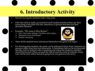  Start by having the students make a big circle.
 Once the circle is made, go around to each student and have them say their
name along with either one fact, statement, or gesture that they feel best
describes themself.
 Example- “My name is Miss Boylan,”
 Fact- I have nine siblings, 3 brothers and 6 sisters.
 Statement- I love hula-hoops!
 Gesture- fist pump
 After all the students have introduced themselves the game will begin!
 For Kindergarten students, the game can be adjusted to have more emphasis on
gestures rather than facts and statements. A bumblebee ball can be incorporated
into the circle to indicate who is speaking and where the student’s attention
should be focused. (They can pass the ball around the circle to indicate whose
turn will be next, rather than just going from one person to the next.)
 