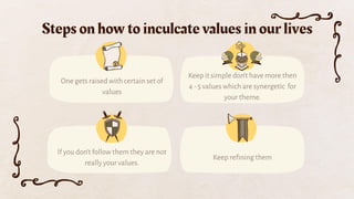 Steps on how to inculcate values in our lives
If you don’t follow them they are not
really your values.
One gets raised with certain set of
values
Keep it simple don’t have more then
4 - 5 values which are synergetic for
your theme.
Keep reﬁning them
 