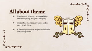 ❖ The theme is all about the central idea
behind any story, essay or a company.
❖ We can ﬁnd themes everywhere and in
every single thing.
❖ A theme by deﬁnition is open-ended as in
a recurring theme.
All about theme
 