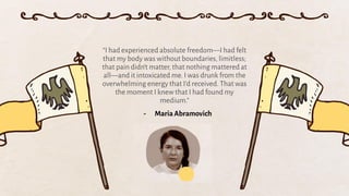 “I had experienced absolute freedom—I had felt
that my body was without boundaries, limitless;
that pain didn’t matter, that nothing mattered at
all—and it intoxicated me. I was drunk from the
overwhelming energy that I’d received. That was
the moment I knew that I had found my
medium.”
- Maria Abramovich
 
