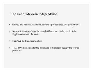 The Eve of Mexican Independence


•  Criollo and Mestizo discontent towards “peninsulares” or “gachupines”

•  Interest for independence increased with the successful revolt of the
   English colonist to the north

•  Haiti’s & the French revolution

•  1807-1808 French under the command of Napoleon occupy the Iberian
   peninsula
 