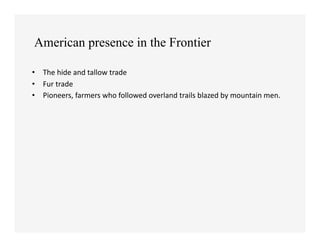 American presence in the Frontier

•  The	
  hide	
  and	
  tallow	
  trade	
  
•  Fur	
  trade	
  
•  Pioneers,	
  farmers	
  who	
  followed	
  overland	
  trails	
  blazed	
  by	
  mountain	
  men.	
  	
  
 