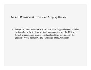 Natural Resources & Their Role Shaping History



•  Economic trade between California and New England was to help lay
   the foundation for its later political incorporation into the U.S. and
   formal integration as a semi-peripheral and then core zone of the
   capitalist world economy.” (63) Gonzales citing Almaguer
 