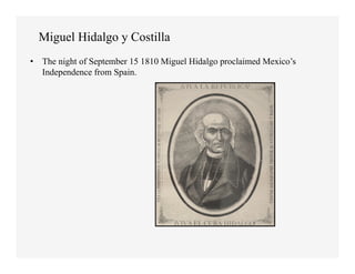 Miguel Hidalgo y Costilla
•  The night of September 15 1810 Miguel Hidalgo proclaimed Mexico’s
   Independence from Spain.
 