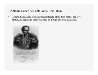 Antonio Lopez de Santa Anna 1794-1876
•  General Santa Anna was a dominant figure of the first-half of the 19th
   century, he served in the presidency on eleven different occasions.
 