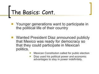The Basics: Cont. Younger generations want to participate in the political life of their country  Wanted President Diaz announced publicly that Mexico was ready for democracy so that they could participate in Mexican politics. Mexican Constitution called for public election  Diaz used his political power and economic advantages to stay in power indefinitely. 