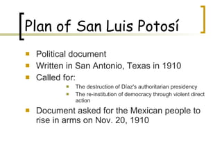Plan of San Luis Potosí Political document Written in San Antonio, Texas in 1910 Called for: The destruction of Díaz's authoritarian presidency  The re-institution of democracy through violent direct action  Document asked for the Mexican people to rise in arms on Nov. 20, 1910 