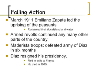 Falling Action March 1911 Emiliano Zapata led the uprising of the peasants Reclaimed their (local) land and water Armed revolts continued any many other parts of the country Maderista troops: defeated army of Diaz in six months Diaz resigned his presidency. Fled in exile to France He died in 1915 