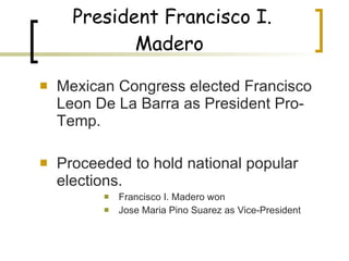 President Francisco I. Madero   Mexican Congress elected Francisco Leon De La Barra as President Pro-Temp. Proceeded to hold national popular elections. Francisco I. Madero won Jose Maria Pino Suarez as Vice-President  