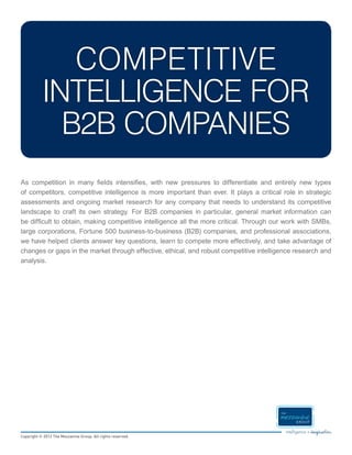 Competitive
           Intelligence for
             B2B Companies
As competition in many fields intensifies, with new pressures to differentiate and entirely new types
of competitors, competitive intelligence is more important than ever. It plays a critical role in strategic
assessments and ongoing market research for any company that needs to understand its competitive
landscape to craft its own strategy. For B2B companies in particular, general market information can
be difficult to obtain, making competitive intelligence all the more critical. Through our work with SMBs,
large corporations, Fortune 500 business-to-business (B2B) companies, and professional associations,
we have helped clients answer key questions, learn to compete more effectively, and take advantage of
changes or gaps in the market through effective, ethical, and robust competitive intelligence research and
analysis.




Copyright © 2012 The Mezzanine Group. All rights reserved.
 