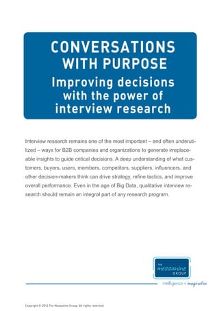 CONVERSATIONS
                           WITH PURPOSE
                   Improving decisions
                           with the power of
                     interview research

Interview research remains one of the most important – and often underuti-
lized – ways for B2B companies and organizations to generate irreplace-
able insights to guide critical decisions. A deep understanding of what cus-
tomers, buyers, users, members, competitors, suppliers, influencers, and
other decision-makers think can drive strategy, refine tactics, and improve
overall performance. Even in the age of Big Data, qualitative interview re-
search should remain an integral part of any research program.




Copyright © 2012 The Mezzanine Group. All rights reserved.
 