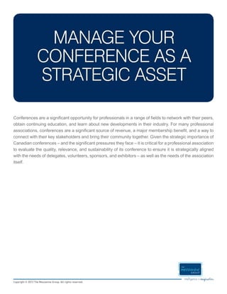 MANAGE YOUR
                   CONFERENCE AS A
                   STRATEGIC ASSET

Conferences are a significant opportunity for professionals in a range of fields to network with their peers,
obtain continuing education, and learn about new developments in their industry. For many professional
associations, conferences are a significant source of revenue, a major membership benefit, and a way to
connect with their key stakeholders and bring their community together. Given the strategic importance of
Canadian conferences – and the significant pressures they face – it is critical for a professional association
to evaluate the quality, relevance, and sustainability of its conference to ensure it is strategically aligned
with the needs of delegates, volunteers, sponsors, and exhibitors – as well as the needs of the association
itself.




Copyright © 2012 The Mezzanine Group. All rights reserved.
 