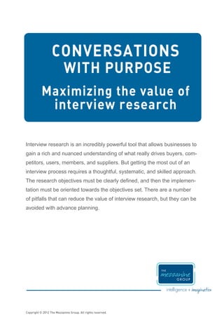 CONVERSATIONS
                           WITH PURPOSE
           Maximizing the value of
            interview research

Interview research is an incredibly powerful tool that allows businesses to
gain a rich and nuanced understanding of what really drives buyers, com-
petitors, users, members, and suppliers. But getting the most out of an
interview process requires a thoughtful, systematic, and skilled approach.
The research objectives must be clearly defined, and then the implemen-
tation must be oriented towards the objectives set. There are a number
of pitfalls that can reduce the value of interview research, but they can be
avoided with advance planning.




Copyright © 2012 The Mezzanine Group. All rights reserved.
 