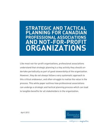 STRATEGIC AND TACTICAL
     PLANNING FOR CANADIAN
     PROFESSIONAL ASSOCIATIONS
     AND NOT-FOR-PROFIT
     ORGANIZATIONS
Like most not-for-profit organizations, professional associations
understand that strategic planning is a key activity they should un-
dertake periodically as part of good stewardship of the organization.
However, they do not always follow a very systematic approach to
this critical endeavour, and often struggle to realize the value in the
process. This white paper outlines how professional associations
can undergo a strategic and tactical planning process which can lead
to tangible benefits for all stakeholders in the organization.




April 2012
 