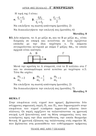 ΑΡΧΗ 4ΗΣ ΣΕΛΙ∆ΑΣ –     Γ΄ ΗΜΕΡΗΣΙΩΝ
    Η τιμή της f είναι:
      f + f2               f1f 2       f −f
   α. 1            β.               γ. 2 1
         2               f1 + f 2         2
   Να επιλέξετε τη σωστή απάντηση (μονάδες 2)
   Να δικαιολογήσετε την επιλογή σας (μονάδες 6)
                                                  Μονάδες 8
Β3. ∆ύο σώματα, το Α με μάζα m 1 και το Β με μάζα m 2 , είναι
    διαρκώς σε επαφή και κινούνται σε λείο οριζόντιο
    επίπεδο με την ίδια ταχύτητα υ. Τα σώματα
    συγκρούονται κεντρικά με σώμα Γ μάζας 4m 1 , το οποίο
    αρχικά είναι ακίνητο.




   Μετά την κρούση το Α σταματά, ενώ το Β κολλάει στο Γ
   και το συσσωμάτωμα αυτό κινείται με ταχύτητα υ/3.
   Τότε θα ισχύει:
        m1               m1 1            m1
   α.      =2       β.     =        γ.      =1
        m2               m2 2            m2
   Να επιλέξετε τη σωστή απάντηση (μονάδες 2)
   Να δικαιολογήσετε την επιλογή σας (μονάδες 7)
                                               Μονάδες 9

ΘΕΜΑ Γ
Στην επιφάνεια ενός υγρού που ηρεμεί, βρίσκονται δύο
σύγχρονες σημειακές πηγές Π 1 και Π 2 , που δημιουργούν στην
επιφάνεια του υγρού εγκάρσια αρμονικά κύματα ίσου
πλάτους. Οι πηγές αρχίζουν να ταλαντώνονται τη χρονική
στιγμή t 0 =0 ξεκινώντας από τη θέση ισορροπίας τους και
κινούμενες προς την ίδια κατεύθυνση, την οποία θεωρούμε
θετική. Η χρονική εξίσωση της ταλάντωσης ενός σημείου Μ,
που βρίσκεται στη μεσοκάθετο του ευθύγραμμου τμήματος

                  ΤΕΛΟΣ 4ΗΣ ΑΠΟ 7 ΣΕΛΙ∆ΕΣ
 
