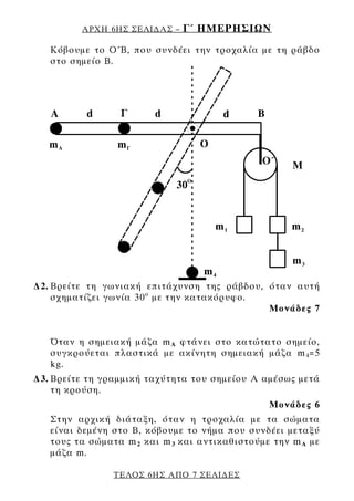 ΑΡΧΗ 6ΗΣ ΣΕΛΙ∆ΑΣ –   Γ΄ ΗΜΕΡΗΣΙΩΝ
   Κόβουμε το Ο΄Β, που συνδέει την τροχαλία με τη ράβδο
   στο σημείο Β.




∆2. Βρείτε τη γωνιακή επιτάχυνση της ράβδου, όταν αυτή
    σχηματίζει γωνία 30 ο με την κατακόρυφο.
                                             Μονάδες 7


   Όταν η σημειακή μάζα m A φτάνει στο κατώτατο σημείο,
   συγκρούεται πλαστικά με ακίνητη σημειακή μάζα m 4 =5
   kg.
∆3. Βρείτε τη γραμμική ταχύτητα του σημείου Α αμέσως μετά
    τη κρούση.
                                                Μονάδες 6
   Στην αρχική διάταξη, όταν η τροχαλία με τα σώματα
   είναι δεμένη στο Β, κόβουμε το νήμα που συνδέει μεταξύ
   τους τα σώματα m 2 και m 3 και αντικαθιστούμε την m A με
   μάζα m.

                ΤΕΛΟΣ 6ΗΣ ΑΠΟ 7 ΣΕΛΙ∆ΕΣ
 