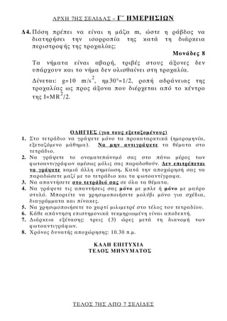 ΑΡΧΗ 7ΗΣ ΣΕΛΙ∆ΑΣ –     Γ΄ ΗΜΕΡΗΣΙΩΝ
∆4. Πόση πρέπει να είναι η μάζα m, ώστε η ράβδος να
    διατηρήσει την ισορροπία της κατά τη διάρκεια
    περιστροφής της τροχαλίας;
                                          Μονάδες 8
     Τα νήματα είναι αβαρή, τριβές στους άξονες                δεν
     υπάρχουν και το νήμα δεν ολισθαίνει στη τροχαλία.
                          2
     ∆ίνεται: g=10 m/s , ημ30 ° =1/2, ροπή αδράνειας της
     τροχαλίας ως προς άξονα που διέρχεται από το κέντρο
              2
     της Ι=MR /2.




                   Ο∆ΗΓΙΕΣ (για τους εξεταζομένους)
1.   Στο τετράδιο να γράψετε μόνο τα προκαταρκτικά (ημερομηνία,
     εξεταζόμενο μάθημα).    Να μην αντιγράψετε τα θέματα στο
     τετράδιο.
2.   Να γράψετε το ονοματεπώνυμό σας στο πάνω μέρος των
     φωτοαντιγράφων αμέσως μόλις σας παραδοθούν. ∆εν επιτρέπεται
     να γράψετε καμιά άλλη σημείωση. Κατά την αποχώρησή σας να
     παραδώσετε μαζί με το τετράδιο και τα φωτοαντίγραφα.
3.   Να απαντήσετε στο τετράδιό σας σε όλα τα θέματα.
4.   Να γράψετε τις απαντήσεις σας μόνο με μπλε ή μόνο με μαύρο
     στυλό. Μπορείτε να χρησιμοποιήσετε μολύβι μόνο για σχέδια,
     διαγράμματα και πίνακες.
5.   Να χρησιμοποιήσετε το χαρτί μιλιμετρέ στο τέλος του τετραδίου.
6.   Κάθε απάντηση επιστημονικά τεκμηριωμένη είναι αποδεκτή.
7.   ∆ιάρκεια εξέτασης: τρεις (3) ώρες μετά τη διανομή των
     φωτοαντιγράφων.
8.   Χρόνος δυνατής αποχώρησης: 10.30 π.μ.

                          KΑΛΗ ΕΠΙΤΥΧΙΑ
                         ΤΕΛΟΣ ΜΗΝΥΜΑΤΟΣ




                    ΤΕΛΟΣ 7ΗΣ ΑΠΟ 7 ΣΕΛΙ∆ΕΣ
 