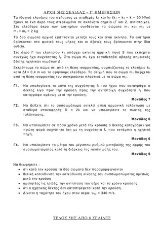ΑΡΧΗ 5ΗΣ ΣΕΛΙΔΑΣ – Γ΄ ΗΜΕΡΗΣΙΩΝ
ΤΕΛΟΣ 5ΗΣ ΑΠΟ 8 ΣΕΛΙΔΕΣ
Τα ιδανικά ελατήρια του σχήματος με σταθερές k1 και k2 (k1 = k2 = k = 50 Ν/m)
έχουν το ένα άκρο τους στερεωμένο σε ακλόνητο σημείο (Γ και Ζ, αντίστοιχα).
Στα ελεύθερα άκρα των ελατηρίων συνδέονται τα σώματα m1 και m2 με
m1 = m2 = 2 kg.
Τα δύο σώματα αρχικά εφάπτονται μεταξύ τους και είναι ακίνητα. Τα ελατήρια
βρίσκονται στο φυσικό τους μήκος και οι άξονές τους βρίσκονται στην ίδια
ευθεία.
Στο άκρο Γ του ελατηρίου k1 υπάρχει ακίνητη ηχητική πηγή S που εκπέμπει
συνεχώς ήχο συχνότητας fs. Στο σώμα m1 έχει τοποθετηθεί αβαρής σημειακός
δέκτης ηχητικών κυμάτων Δ.
Εκτρέπουμε το σώμα m1 από τη θέση ισορροπίας, συμπιέζοντας το ελατήριο k1
κατά Δℓ = 0,4 m και το αφήνουμε ελεύθερο. Τη στιγμή που το σώμα m1 διέρχεται
από τη θέση ισορροπίας του συγκρούεται πλαστικά με το σώμα m2.
Γ1. Να υπολογίσετε το λόγο της συχνότητας f1 του ήχου που καταγράφει ο
δέκτης λίγο πριν την κρούση προς την αντίστοιχη συχνότητα f2 που
καταγράφει αμέσως μετά την κρούση.
Μονάδες 7
Γ2. Να δείξετε ότι το συσσωμάτωμα εκτελεί απλή αρμονική ταλάντωση με
σταθερά επαναφοράς D = 2k και να υπολογίσετε το πλάτος της
ταλάντωσης.
Μονάδες 6
Γ3. Να υπολογίσετε σε πόσο χρόνο μετά την κρούση ο δέκτης καταγράφει για
πρώτη φορά συχνότητα ίση με τη συχνότητα fs που εκπέμπει η ηχητική
πηγή.
Μονάδες 6
Γ4. Να υπολογίσετε το μέτρο του μέγιστου ρυθμού μεταβολής της ορμής του
συσσωματώματος κατά τη διάρκεια της ταλάντωσής του.
Μονάδες 6
Να θεωρήσετε :
 ότι κατά την κρούση τα δύο σώματα δεν παραμορφώνονται
 θετική κατεύθυνση την κατεύθυνση κίνησης του συσσωματώματος αμέσως
μετά την κρούση
 αμελητέες τις τριβές, την αντίσταση του αέρα και το χρόνο κρούσης.
 ότι ο ηχητικός δέκτης δεν καταστρέφεται κατά την κρούση.
 Δίνεται η ταχύτητα του ήχου στον αέρα: υηχ = 340 m/s.
 