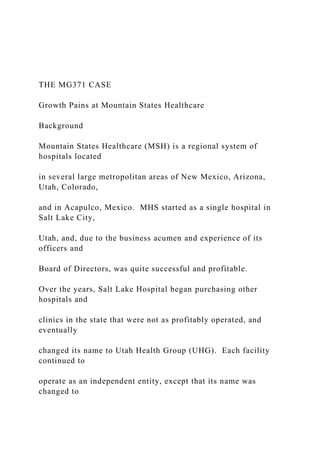 THE MG371 CASE
Growth Pains at Mountain States Healthcare
Background
Mountain States Healthcare (MSH) is a regional system of
hospitals located
in several large metropolitan areas of New Mexico, Arizona,
Utah, Colorado,
and in Acapulco, Mexico. MHS started as a single hospital in
Salt Lake City,
Utah, and, due to the business acumen and experience of its
officers and
Board of Directors, was quite successful and profitable.
Over the years, Salt Lake Hospital began purchasing other
hospitals and
clinics in the state that were not as profitably operated, and
eventually
changed its name to Utah Health Group (UHG). Each facility
continued to
operate as an independent entity, except that its name was
changed to
 