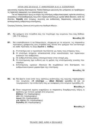 ΑΡΧΗ 2ΗΣ ΣΕΛΙΔΑΣ Γ΄ ΗΜΕΡΗΣΙΩΝ ΚΑΙ Δ΄ ΕΣΠΕΡΙΝΩΝ
ΤΕΛΟΣ 2ΗΣ ΑΠΟ 4 ΣΕΛΙΔΕΣ
ερευνητικής πορείας διασπείρονται. Πολλοί διάσημοι ερευνητές δεν μπόρεσαν να προβλέψουν
τις πρακτικές εφαρμογές των ανακαλύψεών τους.
Για να παραμείνουν όμως οι στόχοι της επιστήμης ανθρωποκεντρικοί, κρίνεται απολύτως
αναγκαίος ο επανακαθορισμός τους από «προσωπικότητες με υψηλά ηθικά ιδανικά», κατά τον
Αϊνστάιν, δηλαδή από έντιμους, συνεπείς και ανιδιοτελείς, διορατικούς, ειλικρινείς και
αντικειμενικούς ανθρώπους-επιστήμονες.
Γρηγόρης Σκαλκέας, Διασκευή από ομιλία στην Ακαδημία Αθηνών.
A1. Να γράψετε στο τετράδιό σας την περίληψη του κειμένου που σας δόθηκε
(90-110 λέξεις).
Μονάδες 25
Β1. Να επαληθεύσετε ή να διαψεύσετε, σύμφωνα με το κείμενο, τις παρακάτω
προτάσεις γράφοντας στο τετράδιό σας δίπλα στο γράμμα που αντιστοιχεί
σε κάθε πρόταση τη λέξη Σωστό ή Λάθος:
α. Η επιστήμη και η τεχνολογία ταυτίζονται ως προς τους στόχους τους.
β. Η επιστήμη στοχεύει αποκλειστικά στην ικανοποίηση των πρακτικών
αναγκών του ανθρώπου.
γ. Οι ανθρωπιστικές αξίες υπονομεύτηκαν στην εποχή μας.
δ. Ο επιστήμονας έχει ευθύνη για τη χρήση της επιστημονικής γνώσης που
παράγει.
ε. Επιστήμονες υψηλών ιδανικών θα συμβάλουν στη διατήρηση του
ανθρωποκεντρικού χαρακτήρα της επιστήμης.
Μονάδες 10
Β2. α) Να βρείτε έναν από τους τρόπους ανάπτυξης της πρώτης παραγράφου
του κειμένου «Η επιστήμη … ηθικά ιδανικά» (μονάδες 2) και να
τεκμηριώσετε την απάντησή σας με αναφορές στο κείμενο (μονάδες 2).
Μονάδες 4
β) Ποια νοηματική σχέση εκφράζουν οι παρακάτω διαρθρωτικές λέξεις ή
φράσεις (με έντονη γραφή στο κείμενο):
βέβαια (1η παράγραφος)
εάν (2η παράγραφος)
όμως (2η παράγραφος)
για τούτο (5η παράγραφος)
δηλαδή (6η παράγραφος)
Μονάδες 5
 