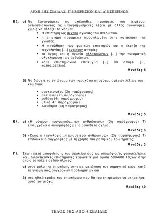 ΑΡΧΗ 3ΗΣ ΣΕΛΙΔΑΣ Γ΄ ΗΜΕΡΗΣΙΩΝ ΚΑΙ Δ΄ ΕΣΠΕΡΙΝΩΝ
ΤΕΛΟΣ 3ΗΣ ΑΠΟ 4 ΣΕΛΙΔΕΣ
Β3. α) Να ξαναγράψετε τις ακόλουθες προτάσεις του κειμένου,
αντικαθιστώντας τις υπογραμμισμένες λέξεις με άλλες συνώνυμες,
χωρίς να αλλάζει το νόημα:
 Η επιστήμη ως αέναος αγώνας του ανθρώπου.
 η επιστήμη παραμένει προσηλωμένη στην κατάκτηση της
γνώσης.
 Η προώθηση των φυσικών επιστημών και η έκρηξη της
τεχνολογίας [...] εγείρουν απορίες.
 το άγχος και η αγωνία αλλοτριώνουν [...] την πνευματική
ολοκλήρωση των ανθρώπων.
 κάθε επιστημονικό επίτευγμα [...] θα αποβεί [...]
καταστρεπτικό.
Μονάδες 5
β) Να δώσετε τα αντώνυμα των παρακάτω υπογραμμισμένων λέξεων του
κειμένου:
 συγκεκριμένο (2η παράγραφος)
 βελτίωσε (2η παράγραφος)
 ευθύνη (4η παράγραφος)
 υλική (4η παράγραφος)
 ελευθερία (4η παράγραφος)
Μονάδες 5
Β4. α) «Η σύγχυση πραγματικών...των ανθρώπων.» (3η παράγραφος) Τι
επιτυγχάνει ο συγγραφέας με το ασύνδετο σχήμα;
Μονάδες 3
β) «Όμως η τεχνολογία...περισσότερο άνθρωπος;» (2η παράγραφος) Τι
επιδιώκει ο συγγραφέας με τη χρήση του ρητορικού ερωτήματος;
Μονάδες 3
Γ1. Στην τελετή αποφοίτησης του σχολείου σας ως υποψήφιοι/ες φοιτητές/τριες
και μελλοντικοί/κές επιστήμονες εκφωνείτε μια ομιλία 500-600 λέξεων στην
οποία εστιάζετε σε δύο άξονες:
α) στον ρόλο της επιστήμης στην αντιμετώπιση των σημαντικότερων, κατά
τη γνώμη σας, σύγχρονων προβλημάτων και
β) στα ηθικά εφόδια του επιστήμονα που θα του επιτρέψουν να υπηρετήσει
αυτό τον στόχο.
Μονάδες 40
 