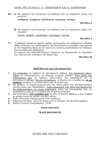 ΑΡΧΗ 3ΗΣ ΣΕΛΙ∆ΑΣ – Γ΄ ΗΜΕΡΗΣΙΩΝ ΚΑΙ ∆΄ ΕΣΠΕΡΙΝΩΝ
Β4. α) Να γράψετε ένα συνώνυμο για καθεμιά από τις παρακάτω λέξεις του
κειμένου:
επίδραση, συμβάντα, αδιάπτωτο, συνεπώς, συνάγει
Μονάδες 5
β) Να γράψετε ένα αντώνυμο για καθεμιά από τις παρακάτω λέξεις του
κειμένου:
έντονη, ανιαρός, ευκολότερα, εγρήγορση, επιτυχή
Μονάδες 5
Γ1. Ο διάλογος θεωρείται άριστη μορφή επικοινωνίας και καθοριστική μέθοδος
ορθής επίλυσης των προβλημάτων. Να διατυπώσετε τις απόψεις σας σχετικά
με την παραπάνω θέση και να προτείνετε τρόπους αξιοποίησης του διαλόγου
στην εκπαιδευτική διαδικασία.
Το κείμενό σας (500-600 λέξεων) πρόκειται να δημοσιευθεί σε περιοδικό
του πολιτιστικού συλλόγου του δήμου σας.
Μονάδες 40
ΟΔΗΓΙΕΣ (για τους εξεταζομένους)
1. Στο εξώφυλλο να γράψετε το εξεταζόμενο μάθημα. Στο εσώφυλλο πάνω-
πάνω να συμπληρώσετε τα ατομικά στοιχεία μαθητή. Στην αρχή των
απαντήσεών σας να γράψετε πάνω-πάνω την ημερομηνία και το
εξεταζόμενο μάθημα. Να μην αντιγράψετε τα θέματα στο τετράδιο και να μη
γράψετε πουθενά στις απαντήσεις σας το όνομά σας.
2. Να γράψετε το ονοματεπώνυμό σας στο πάνω μέρος των φωτοαντιγράφων
αμέσως μόλις σας παραδοθούν. Τυχόν σημειώσεις σας πάνω στα θέματα δεν
θα βαθμολογηθούν σε καμία περίπτωση. Κατά την αποχώρησή σας, να
παραδώσετε μαζί με το τετράδιο και τα φωτοαντίγραφα.
3. Να απαντήσετε στο τετράδιό σας σε όλα τα θέματα μόνο με μπλε ή μόνο
με μαύρο στυλό με μελάνι που δεν σβήνει.
4. Κάθε απάντηση τεκμηριωμένη είναι αποδεκτή.
5. Διάρκεια εξέτασης: τρεις (3) ώρες μετά τη διανομή των φωτοαντιγράφων.
6. Χρόνος δυνατής αποχώρησης: 18:00.
KΑΛΗ ΕΠΙΤΥΧΙΑ
ΤΕΛΟΣ ΜΗΝΥΜΑΤΟΣ
ΤΕΛΟΣ 3ΗΣ ΑΠΟ 3 ΣΕΛΙ∆ΕΣ
 