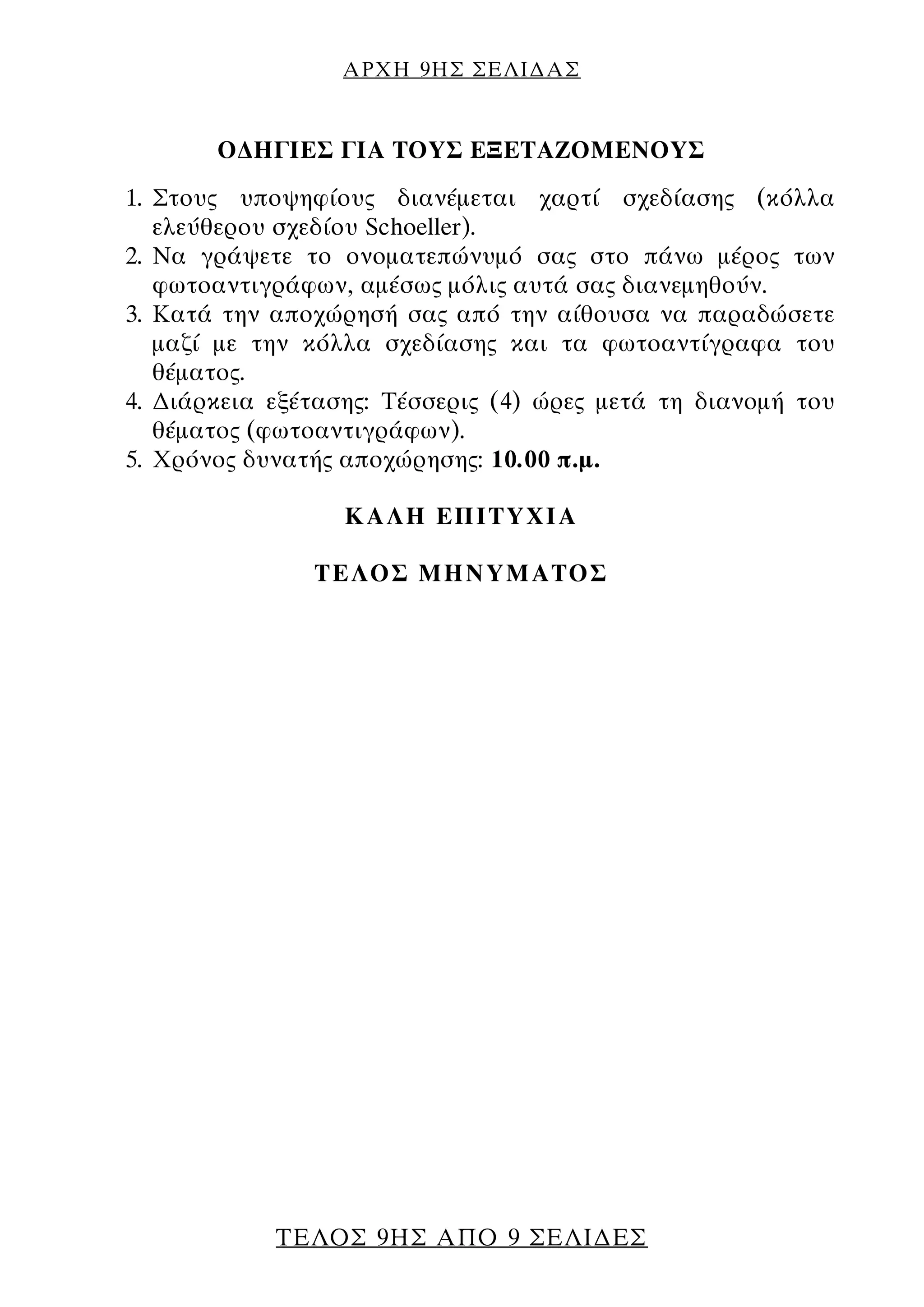ΑΡΧΗ 9ΗΣ ΣΕΛΙ∆ΑΣ
ΤΕΛΟΣ 9ΗΣ ΑΠΟ 9 ΣΕΛΙ∆ΕΣ
Ο∆ΗΓΙΕΣ ΓΙΑ ΤΟΥΣ ΕΞΕΤΑΖΟΜΕΝΟΥΣ
1. Στους υποψηφίους διανέμεται χαρτί σχεδίασης (κόλλα
ελεύθερου σχεδίου Schoeller).
2. Να γράψετε το ονοματεπώνυμό σας στο πάνω μέρος των
φωτοαντιγράφων, αμέσως μόλις αυτά σας διανεμηθούν.
3. Κατά την αποχώρησή σας από την αίθουσα να παραδώσετε
μαζί με την κόλλα σχεδίασης και τα φωτοαντίγραφα του
θέματος.
4. ∆ιάρκεια εξέτασης: Τέσσερις (4) ώρες μετά τη διανομή του
θέματος (φωτοαντιγράφων).
5. Χρόνος δυνατής αποχώρησης: 10.00 π.μ.
ΚΑΛΗ ΕΠΙΤΥΧΙΑ
ΤΕΛΟΣ ΜΗΝΥΜΑΤΟΣ
 