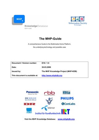 The MHP-Guide
                  A comprehensive Guide to the Multimedia Home Platform,
                        the underlying technology and possible uses




Document / Version number:         D16 / 1.0

Date:                              30.03.2006

Issued by:                         The MHP Knowledge Project (MHP-KDB)

This document is available at:     http://www.mhpkdb.org




              Visit the MHP Knowledge Database:         www.mhpkdb.org
 