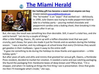 The Miami Herald  Her holiday gift has become a sweet treat anyone can buy BY NANCY ANCRUM nancrum@MiamiHerald.com The &apos;&apos;ka&apos;nookie&apos;&apos; is an &apos;&apos;oops!&apos;&apos; that worked out -- deliciously. In 1999, Julie Owens was trying to make peppermint bark to take to a holiday party -- pouring melted chocolate and peppermint candies onto a baking sheet, then breaking it into pieces after it set up. But, she says, the result was something less than desirable. Still, it wasn&apos;t a total loss, and she said to herself ``Let me try a couple of things.&apos;&apos;  After a little fiddling, Owens, 39, came up with a toffee-chocolate treat that was part crunchy, part chewy. For years she made it just for friends and co-workers during the holiday season. ``I was a teacher, and my colleagues at school knew that every Christmas they would get goodies in their mailboxes. I gave it away to the entire staff. ``It gave me something to do during the holidays to show thanks and appreciation -- a little holiday spirit.&apos;&apos; But after years of oohs and ahhs and mmms that greeted her annual gift, Owens, a Pembroke Pines resident, decided to market her creation. It needed a name and eye-catching packaging. She found the packaging first: Handsome boxes of deep brown and Tiffany blue. &apos;&apos;I&apos;m a shopper, and when I&apos;m looking at things the first thing I see is presentation. Once that grabs me then I&apos;ll investigate what&apos;s inside,&apos;&apos; she says. 